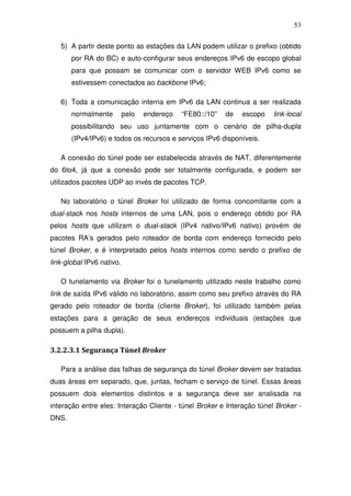 53

   5) A partir deste ponto as estações da LAN podem utilizar o prefixo (obtido
       por RA do BC) e auto-configurar seus endereços IPv6 de escopo global
       para que possam se comunicar com o servidor WEB IPv6 como se
       estivessem conectados ao backbone IPv6;

   6) Toda a comunicação interna em IPv6 da LAN continua a ser realizada
       normalmente         pelo   endereço   “FE80::/10”   de   escopo   link-local
       possibilitando seu uso juntamente com o cenário de pilha-dupla
       (IPv4/IPv6) e todos os recursos e serviços IPv6 disponíveis.

   A conexão do túnel pode ser estabelecida através de NAT, diferentemente
do 6to4, já que a conexão pode ser totalmente configurada, e podem ser
utilizados pacotes UDP ao invés de pacotes TCP.

   No laboratório o túnel Broker foi utilizado de forma concomitante com a
dual-stack nos hosts internos de uma LAN, pois o endereço obtido por RA
pelos hosts que utilizam o dual-stack (IPv4 nativo/IPv6 nativo) provém de
pacotes RA’s gerados pelo roteador de borda com endereço fornecido pelo
túnel Broker, e é interpretado pelos hosts internos como sendo o prefixo de
link-global IPv6 nativo.

   O tunelamento via Broker foi o tunelamento utilizado neste trabalho como
link de saída IPv6 válido no laboratório, assim como seu prefixo através do RA
gerado pelo roteador de borda (cliente Broker), foi utilizado também pelas
estações para a geração de seus endereços individuais (estações que
possuem a pilha dupla).

3.2.2.3.1 Segurança Túnel Broker

   Para a análise das falhas de segurança do túnel Broker devem ser tratadas
duas áreas em separado, que, juntas, fecham o serviço de túnel. Essas áreas
possuem dois elementos distintos e a segurança deve ser analisada na
interação entre eles: Interação Cliente - túnel Broker e Interação túnel Broker -
DNS.
 