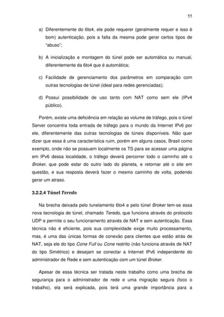 55

   a) Diferentemente do 6to4, ele pode requerer (geralmente requer e isso é
      bom) autenticação, pois a falta da mesma pode gerar certos tipos de
      “abuso”;

   b) A inicialização e montagem do túnel pode ser automática ou manual,
      diferentemente da 6to4 que é automática;

   c) Facilidade de gerenciamento dos parâmetros em comparação com
      outras tecnologias de túnel (ideal para redes gerenciadas);

   d) Possui possibilidade de uso tanto com NAT como sem ele (IPv4
      público).

   Porém, existe uma deficiência em relação ao volume de tráfego, pois o túnel
Server concentra toda entrada de tráfego para o mundo da Internet IPv6 por
ele, diferentemente das outras tecnologias de túneis disponíveis. Não quer
dizer que essa é uma característica ruim, porém em alguns casos, Brasil como
exemplo, onde não se possuem localmente os TS para se acessar uma página
em IPv6 dessa localidade, o tráfego deverá percorrer todo o caminho até o
Broker, que pode estar do outro lado do planeta, e retornar até o site em
questão, e sua resposta deverá fazer o mesmo caminho de volta, podendo
gerar um atraso.

3.2.2.4 Túnel Teredo

   Na brecha deixada pelo tunelamento 6to4 e pelo túnel Broker tem-se essa
nova tecnologia de túnel, chamado Teredo, que funciona através do protocolo
UDP e permite o seu funcionamento através de NAT e sem autenticação. Essa
técnica não é eficiente, pois sua complexidade exige muito processamento,
mas, é uma das únicas formas de conexão para clientes que estão atrás de
NAT, seja ele do tipo Cone Full ou Cone restrito (não funciona através de NAT
do tipo Simétrico) e desejam se conectar a Internet IPv6 independente do
administrador de Rede e sem autenticação com um túnel Broker.

   Apesar de essa técnica ser tratada neste trabalho como uma brecha de
segurança para o administrador de rede e uma migração segura (foco o
trabalho), ela será explicada, pois terá uma grande importância para a
 