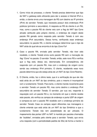 58

1. Como início do processo, o cliente Teredo precisa determinar que tipo
   de NAT o gateway está utilizando para dar o acesso à Internet IPv4 e,
   então, o cliente envia uma mensagem de RS com destino ao IP primário
   (IPv4) do servidor Teredo, que necessita possuir dois endereços IPv4
   públicos (primário e secundário). A resposta ao RS do cliente é um RA,
   mas, como o pacote RS do cliente veio com a flag do NAT tipo Cone
   ativado (atribuído pelo próprio cliente), o endereço de origem deste
   pacote RA gerado como resposta pelo servidor Teredo é com seu
   endereço IPv4 secundário. Dessa forma, verificando esse endereço
   secundário no pacote RA, o cliente consegue determinar que o tipo de
   NAT atrás do qual ele se encontra é do tipo Cone Full

2. Caso o pacote RA, enviado pelo servidor Teredo, não tiver sido
   recebido, o cliente Teredo envia outro pacote RS sem a marcação da
   flag “Cone” no pacote. O servidor Teredo, então, este novo RS e verifica
   que a flag está, dessa vez, desmarcada. Em conseqüência, ele
   responde com um pacote RA, mas com o endereço de origem como
   sendo seu endereço IPv4 primário. O cliente, recebendo esse novo
   pacote determina que ele esteja atrás de um NAT do tipo Cone Restrito;

3. O Cliente, então, faz o último teste, que é a verificação de que ele não
   está atrás de um NAT do tipo simétrico, pois o mesmo é incompatível
   com o tunelamento Teredo. Para tanto, o cliente manda novamente para
   o servidor Teredo um pacote RS, mas como destino o endereço IPv4
   secundário do servidor Teredo. O servidor, por sua vez, responde à
   requisição com um pacote RA e, no momento em que o cliente recebe
   este pacote, ele verifica os campos de endereço e porta UDP de origem
   e compara-os com o pacote RA recebido com o endereço primário do
   servidor Teredo. Caso os campos sejam diferentes nas mensagens o
   cliente entende que está atrás de um NAT do tipo Simétrico e que o
   tunelamento Teredo não tem possibilidade de ser utilizado. O
   mapeamento das portas UDP no NAT é mantido por pacotes chamados
   de “bubbles”, enviados pelo cliente para o servidor Teredo, que envia
   uma resposta (com a periodicidade padrão de 30s) de forma a manter o
 