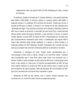 59

       mapeamento feito nas portas UDP do NAT-Gateway por todo o tempo
       de conexão.

   O endereço Teredo é formado por 5 campos distintos, e seu prefixo definido
pela IANA é 2001:0000. O primeiro campo é o próprio prefixo 2001:0000; o
segundo campo é o endereço IPv4 primário do servidor Teredo que enviou o
pacote de RA para o cliente; o terceiro é um campo de 32 bits utilizado para
“atribuição de flags”; mas somente o primeiro bit é utilizado e identifica o tipo de
NAT que o cliente se encontra (1 para NAT do tipo Cone-Full); o resto dos bits
desse campo ainda não possui definição, o que ocorrerá no futuro; no quarto
campo aparece a porta UDP de saída do NAT, mascaradas por inversão dos
bits (mascaramento necessário para evitar a substituição que alguns NAT’s
fazem das mesmas pelas portas públicas); e o quinto e último campo é o
endereço público do NAT-Gateway, também mascarado por inversão dos bits
para que o próprio não encontre endereços públicos ou privados e os altere.

   Referentes à utilização do túnel Teredo serão considerados que a
comunicação é feita entre o cliente Teredo e um host IPv6 nativo. Também
será considerado que o host IPv6 nativo pode iniciar uma conexão com o
cliente Teredo e serão variados os dois tipos de NAT que o cliente pode estar
atrás: o tipo restrito e o tipo cone. O Cenário correspondente ao NAT do tipo
Cone estará implícito no cenário do NAT do tipo restrito, pois o mesmo se dá
pelo acréscimo de alguns passos, além do processo de comunicação do NAT
tipo cone, tornando-se uma forma mais “completa” e geral.

   Referente ao NAT do tipo restrito, com o cliente Teredo iniciando uma
conexão com um host IPv6 nativo, temos os seguintes passos:
 