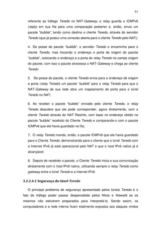 61

   referente ao tráfego Teredo no NAT-Gateway; o relay guarda o ICMPv6
   (reply) em sua fila para uma comparação posterior e, então, envia um
   pacote “bubble”, tendo como destino o cliente Teredo, através do servidor
   Teredo (que já possui uma conexão aberta para o cliente Teredo pelo NAT);

   4. De posse do pacote “bubble”, o servidor Teredo o encaminha para o
   cliente Teredo, mas trocando o endereço e porta de origem do pacote
   “bubble”, colocando o endereço e a porta do relay Teredo no campo origem
   do pacote; com isso o pacote atravessa o NAT-Gateway e chega ao cliente
   Teredo

   5. De posse do pacote, o cliente Teredo envia para o endereço de origem
   e porta (relay Teredo) um pacote “bubble” para o relay Teredo para que o
   NAT-Gateway de sua rede abra um mapeamento de porta para o túnel
   Teredo no NAT;

   6. Ao receber o pacote “bubble” enviado pelo cliente Teredo, o relay
   Teredo descobre que ele pode corresponder, agora diretamente, com o
   cliente Teredo através do NAT Restrito, com base no endereço obtido no
   pacote “bubble” recebido do Cliente Teredo e comparando-o com o pacote
   ICMPv6 que ele havia guardado na fila;

   7. O relay Teredo manda, então, o pacote ICMPv6 que ele havia guardado
   para o Cliente Teredo, demonstrando para o cliente que o túnel Teredo com
   a Internet IPv6 já está operacional pelo NAT e que o host IPv6 nativo já é
   alcançável;

   8. Depois de recebido o pacote, o Cliente Teredo inicia e sua comunicação
   diretamente com o host IPv6 nativo, utilizando sempre o relay Teredo como
   gateway entre o túnel Teredo e a internet IPv6.

3.2.2.4.1 Segurança do túnel Teredo

   O principal problema de segurança apresentado pelos túneis Teredo é o
fato do tráfego poder passar despercebido pelos filtros e firewalls se os
mesmos não estiverem preparados para interpretá-lo. Sendo assim, os
computadores e a rede interna ficam totalmente expostos aos ataques vindos
 