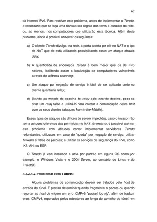 62

da Internet IPv6. Para resolver este problema, antes de implementar o Teredo,
é necessário que se faça uma revisão nas regras dos filtros e firewalls da rede,
ou, ao menos, nos computadores que utilizarão esta técnica. Além deste
problema, ainda é possível observar os seguintes:

   a) O cliente Teredo divulga, na rede, a porta aberta por ele no NAT e o tipo
       de NAT que ele está utilizando, possibilitando assim um ataque através
       dela;

   b) A quantidade de endereços Teredo é bem menor que os de IPv6
       nativos, facilitando assim a localização de computadores vulneráveis
       através de address scanning;

   c) Um ataque por negação de serviço é fácil de ser aplicado tanto no
       cliente quanto no relay;

   d) Devido ao método de escolha do relay pelo host de destino, pode se
       criar um relay falso e utilizá-lo para coletar a comunicação deste host
       com os seus clientes (ataques Man-in-the-Middle).

   Esses tipos de ataques são difíceis de serem impedidos, caso o invasor não
tenha atitudes diferentes das permitidas no NAT. Entretanto, é possível atenuar
este   problema    com    atitudes   como:   implementar    servidores   Teredo
redundantes, utilizados em caso de "queda" por negação de serviço; utilizar
firewalls e filtros de pacotes; e utilizar os serviços de segurança do IPv6, como
IKE, AH, ou ESP.

   O Teredo já vem instalado e ativo por padrão em alguns OS como por
exemplo, o Windows Vista e o 2008 Server, ao contrário do Linux e do
FreeBSD.

3.2.2.4.2 Problemas com Túneis:

       Alguns problemas de comunicação devem ser tratados pelo host de
entrada do túnel. É preciso determinar quando fragmentar o pacote ou quando
reportar ao host de origem um erro ICMPv6 "packet too big", além de traduzir
erros ICMPv4, reportados pelos roteadores ao longo do caminho do túnel, em
 