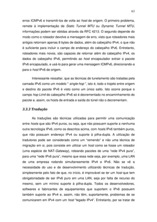 63

erros ICMPv6 e transmiti-los de volta ao host de origem. O primeiro problema,
remete à implementação de Static Tunnel MTU ou Dynamic Tunnel MTU,
informações podem ser obtidas através da RFC 4213. O segundo depende do
modo como o roteador devolve a mensagem de erro, visto que roteadores mais
antigos retornam apenas 8 bytes de dados, além do cabeçalho IPv4, o que não
é suficiente para incluir o campo de endereço do cabeçalho IPv6. Entretanto,
roteadores mais novos, são capazes de retornar além do cabeçalho IPv4, os
dados do cabeçalho IPv6, permitindo ao host encapsulador extrair o pacote
IPv6 encapsulado, e usá-lo para gerar uma mensagem ICMPv6, direcionando-a
para o host IPv6 de origem.

      Interessante ressaltar, que as técnicas de tunelamento são tratadas pela
camada IPv6 como um modelo " single-hop ”, isto é, todo o trajeto entre origem
e destino do pacote IPv6 é visto como um único salto. Isto ocorre porque o
campo hop Limit do cabeçalho IPv6 só é decrementado no encaminhamento do
pacote e, assim, os hosts de entrada e saída do túnel não o decrementam.

3.3.3 Tradução

      As traduções são técnicas utilizadas para permitir uma comunicação
entre hosts que são IPv4 puros, ou seja, que não possuem suporte a nenhuma
outra tecnologia IPv6, como os descritos acima, com hosts IPv6 também puros,
que não possuam endereço IPv4 ou suporte à pilha-dupla. A utilização de
tradutores pode ser considerado como um “remendo” e não uma técnica de
migração em si, pois consiste em utilizar um host como se fosse um roteador
(uma espécie de NAT-Gateway), roteando pacotes de uma “rede IPv4 pura”,
para uma “rede IPv6 pura”, mesmo que essa rede seja, por exemplo, uma LAN
de uma empresa rodando simultaneamente IPv4 e IPv6. Não se vê a
necessidade do uso e de desenvolvimento utilizando técnicas de tradução,
simplesmente pelo fato de que, no início, é improvável se ter um host que tem
obrigatoriadade de ser IPv6 puro em uma LAN, seja por falta de recurso do
mesmo, sem um mínino suporte à pilha-dupla. Todos os desenvolvedores,
softwares e fabricantes de equipamentos que suportem o IPv6 possuem
também suporte ao IPv4 e, assim, não têm, suportamente, problemas de se
comunicarem em IPv4 com um host “legado IPv4”. Entretanto, por se tratar de
 