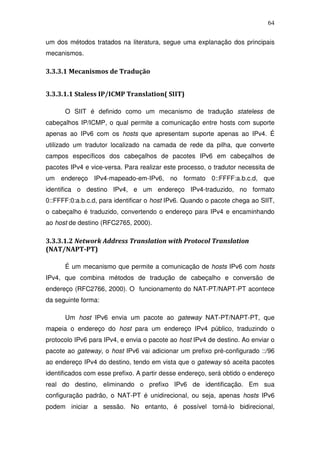 64

um dos métodos tratados na literatura, segue uma explanação dos principais
mecanismos.

3.3.3.1 Mecanismos de Tradução


3.3.3.1.1 Staless IP/ICMP Translation( SIIT)

      O SIIT é definido como um mecanismo de tradução stateless de
cabeçalhos IP/ICMP, o qual permite a comunicação entre hosts com suporte
apenas ao IPv6 com os hosts que apresentam suporte apenas ao IPv4. É
utilizado um tradutor localizado na camada de rede da pilha, que converte
campos específicos dos cabeçalhos de pacotes IPv6 em cabeçalhos de
pacotes IPv4 e vice-versa. Para realizar este processo, o tradutor necessita de
um endereço IPv4-mapeado-em-IPv6, no formato 0::FFFF:a.b.c.d, que
identifica o destino IPv4, e um endereço IPv4-traduzido, no formato
0::FFFF:0:a.b.c.d, para identificar o host IPv6. Quando o pacote chega ao SIIT,
o cabeçalho é traduzido, convertendo o endereço para IPv4 e encaminhando
ao host de destino (RFC2765, 2000).

3.3.3.1.2 Network Address Translation with Protocol Translation
(NAT/NAPT-PT)

      É um mecanismo que permite a comunicação de hosts IPv6 com hosts
IPv4, que combina métodos de tradução de cabeçalho e conversão de
endereço (RFC2766, 2000). O funcionamento do NAT-PT/NAPT-PT acontece
da seguinte forma:

      Um host IPv6 envia um pacote ao gateway NAT-PT/NAPT-PT, que
mapeia o endereço do host para um endereço IPv4 público, traduzindo o
protocolo IPv6 para IPv4, e envia o pacote ao host IPv4 de destino. Ao enviar o
pacote ao gateway, o host IPv6 vai adicionar um prefixo pré-configurado ::/96
ao endereço IPv4 do destino, tendo em vista que o gateway só aceita pacotes
identificados com esse prefixo. A partir desse endereço, será obtido o endereço
real do destino, eliminando o prefixo IPv6 de identificação. Em sua
configuração padrão, o NAT-PT é unidirecional, ou seja, apenas hosts IPv6
podem iniciar a sessão. No entanto, é possível torná-lo bidirecional,
 