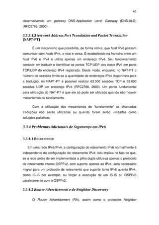 65

desenvolvendo um gateway DNS-Application Level Gateway (DNS-ALG)
(RFC2766, 2000).

3.3.3.1.3 Network Address Port Translation and Packet Translation
(NAPT-PT)

      É um mecanismo que possibilita, de forma nativa, que host IPv6 possam
comunicar com hosts IPv4, e vice e versa. É estabelecido na fronteira entre um
host IPv6 e IPv4 e utiliza apenas um endereço IPv4. Seu funcionamento
consiste em traduzir e identificar as portas TCP/UDP dos hosts IPv6 em porta
TCP/UDP do endereço IPv4 registrado. Deste modo, enquanto no NAT-PT o
número de sessões limita-se a quantidade de endereços IPv4 disponíveis para
a tradução, no NAPT-PT é possível realizar 63.000 sessões TCP e 63.000
sessões UDP por endereço IPv4 (RFC2766, 2000). Um ponto fundamental
para utilização do NAT-PT é que ele só pode ser utilizado quando não houver
mecanismos de tunelamento.

      Com a utilização dos mecanismos de “tunelamento” as chamadas
traduções não serão utilizadas ou quando forem serão utilizadas como
soluções paliativas.

3.3.4 Problemas Adicionais de Segurança em IPv6


3.3.4.1 Roteamento

   Em uma rede IPv6/IPv4, a configuração do roteamento IPv6 normalmente é
independente da configuração do roteamento IPv4. Isto implica no fato de que,
se a rede antes de ser implementada a pilha dupla utilizava apenas o protocolo
de roteamento interno OSPFv2, com suporte apenas ao IPv4, será necessário
migrar para um protocolo de roteamento que suporte tanto IPv6 quanto IPv4,
como IS-IS por exemplo, ou forçar a execução de um IS-IS ou OSPFv3
paralelamente com o OSPFv2.

3.3.4.2 Router Advertisement e do Neighbor Discorvery

      O Router Advertisement (RA), assim como o protocolo Neighbor
 