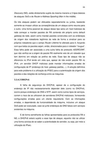 66

Discovery (ND), estão diretamente sujeito da mesma maneira a 3 tipos básicos
de ataques: DoS e de Router e Address Spoofing (Man in the middle).

Os três ataques podem ser efetuados separadamente ou juntos, bastando
somente ao invasor utilizar as conseqüências de um ataque como recurso para
o outro. Uma forma possível de ataque desse tipo seria um host malicioso da
rede começar a mandar pacotes de RA contendo ele próprio como default
gateway da rede, assim como mandar pacotes construídos com os endereços
de origem dos roteadores legítimos da rede de forma a sinalizar para os
próprios roteadores que o campo Router Lifetime foi alterado para 0, forçando
com que todos os pacotes sejam, então, direcionados para o roteador “rougue”.
Essa falha pode ser associada a uma outra falha do protocolo ADDRCONF,
que não verifica se a origem do pacote RA realmente veio de um roteador que
tem domínio em relação ao prefixo da rede. Esse tipo de ataque não se
diferencia no IPv4 tendo em vista que, apesar de não existir pacote RA no
IPv4, um servidor DHCP malicioso pode mandar informações erradas de
configuração de IP (endereço do host, gateway padrão,...). A solução definitiva
para este problema é a utilização do IPSEC para a autenticação da origem dos
pacotes e das relações de confiança entre as máquinas.

3.3.4.3 DHCPv6

      A falha de segurança do DHCPv6, apesar de a configuração do
endereço de IP não necessariamente depender dele (como no DHCPv4),
ocorre porque endereços de DNS e NTP, assim como outros tipos de serviços,
correm o risco de se utilizarem de servidores DHCPv6 maliciosos, fornecendo
configurações erradas para um cliente requisitante. Com as infomações
erradas, e dependendo da funcionalidade da máquina, inclusive um ataque
DoS pode ser executado, caso se junte endereços de DNS falsos com serviços
existentes na máquina.

      E de forma semelhante às falhas apresentadas para os protocolos RA e
ND, o DHCPv6 estará sujeito a esse tipo de ataque, equanto não se utilizar
uma forma concisa de se saber a autenticidade do servidor, ou seja, por meio a
utilização do IPsec.
 