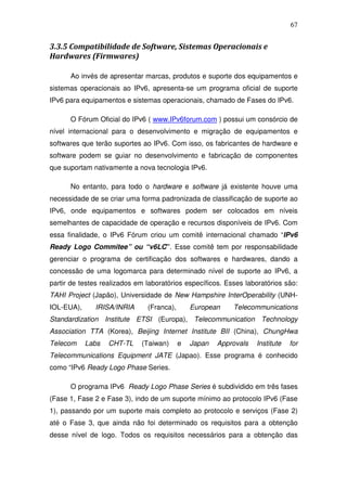 67


3.3.5 Compatibilidade de Software, Sistemas Operacionais e
Hardwares (Firmwares)

      Ao invés de apresentar marcas, produtos e suporte dos equipamentos e
sistemas operacionais ao IPv6, apresenta-se um programa oficial de suporte
IPv6 para equipamentos e sistemas operacionais, chamado de Fases do IPv6.

      O Fórum Oficial do IPv6 ( www.IPv6forum.com ) possui um consórcio de
nível internacional para o desenvolvimento e migração de equipamentos e
softwares que terão suportes ao IPv6. Com isso, os fabricantes de hardware e
software podem se guiar no desenvolvimento e fabricação de componentes
que suportam nativamente a nova tecnologia IPv6.

      No entanto, para todo o hardware e software já existente houve uma
necessidade de se criar uma forma padronizada de classificação de suporte ao
IPv6, onde equipamentos e softwares podem ser colocados em níveis
semelhantes de capacidade de operação e recursos disponíveis de IPv6. Com
essa finalidade, o IPv6 Fórum criou um comitê internacional chamado “IPv6
Ready Logo Commitee” ou “v6LC”. Esse comitê tem por responsabilidade
gerenciar o programa de certificação dos softwares e hardwares, dando a
concessão de uma logomarca para determinado nível de suporte ao IPv6, a
partir de testes realizados em laboratórios específicos. Esses laboratórios são:
TAHI Project (Japão), Universidade de New Hampshire InterOperability (UNH-
IOL-EUA),     IRISA/INRIA      (Franca),       European    Telecommunications
Standardization Institute ETSI (Europa), Telecommunication Technology
Association TTA (Korea), Beijing Internet Institute BII (China), ChungHwa
Telecom     Labs   CHT-TL    (Taiwan)      e   Japan   Approvals   Institute   for
Telecommunications Equipment JATE (Japao). Esse programa é conhecido
como “IPv6 Ready Logo Phase Series.

      O programa IPv6 Ready Logo Phase Series é subdividido em três fases
(Fase 1, Fase 2 e Fase 3), indo de um suporte mínimo ao protocolo IPv6 (Fase
1), passando por um suporte mais completo ao protocolo e serviços (Fase 2)
até o Fase 3, que ainda não foi determinado os requisitos para a obtenção
desse nível de logo. Todos os requisitos necessários para a obtenção das
 