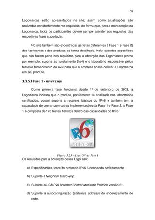 68

Logomarcas estão apresentados no site, assim como atualizações são
realizadas constantemente nos requisitos, de forma que, para a manutenção da
Logomarca, todos os participantes devem sempre atender aos requisitos das
respectivas fases suportadas.

       No site também são encontradas as listas (referentes à Fase 1 e Fase 2)
dos fabricantes e dos produtos de forma detalhada. Inclui suportes específicos
que não fazem parte dos requisitos para a obtenção das Logomarcas (como
por exemplo, suporte ao tunelamento 6to4) e o laboratório responsável pelos
testes e fornecimento do aval para que a empresa possa colocar a Logomarca
em seu produto.

3.3.5.1 Fase 1 - Silver Logo

       Como primeira fase, funcional desde 1º de setembro de 2003, a
Logomarca indicará que o produto, previamente foi analisado nos laboratórios
certificados, possui suporte a recursos básicos do IPv6 e também tem a
capacidade de operar com outras implementações da Fase 1 e Fase 2. A Fase
1 é composta de 170 testes distintos dentro das capacidades do IPv6.




                         Figura 3.23 – Logo Silver Fase I
Os requisitos para a obtenção dessa Logo são:

   a) Especificações “core”do protocolo IPv6 funcionando perfeitamente;

   b) Suporte à Neighbor Discovery;

   c) Suporte ao ICMPv6 (Internet Control Message Protocol versão 6);

   d) Suporte à autoconfiguração (stateless address) do endereçamento de
       rede.
 