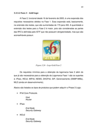 69


3.3.5.2 Fase 2 - Gold Logo

       A Fase 2, funcional desde 16 de fevereiro de 2005, é uma expansão dos
requisitos necessários obtidos na Fase 1. Essa expansão está, basicamente,
na extensão dos testes, que são aumentadas de 170 para 450. A quantidade e
extensão dos testes para a Fase 2 é maior, pois são consideradas as partes
das RFC’s definidas pelo IETF que não possuem obrigatoriedade, mas que são
aconselháveis possuir.




                         Figura 3.24 – Logo Gold Fase 2


       Os requisitos mínimos para a obtenção da logomarca fase 2 além do
que já são necessários para a obtenção da Logomarca Fase 1 são os suportes
à: IPsec, IKEv2, MIPv6, NEMO, DHCPv6, SIP, Gerenciamento (SNMP-MIBs),
MLD (ainda em desenvolvimento).

Abaixo são listados os tipos de produtos que podem adquirir o Phase 2 Logo:

   •   IPv6 Core Protocols

               Host
               Router

   •   IPsec

               End-Node
               Security Gateway

   •   IKEv2

               End-Node
               Security Gateway
 