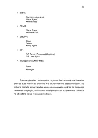 70


   •   MIPv6

               Correspondent Node
               Home Agent
               Mobile Node

   •   NEMO

               Home Agent
               Mobile Router

   •   DHCPv6

               Client
               Server
               Relay Agent

   •   SIP

               SIP Server (Proxy and Registrar)
               SIP User Agent

   •   Management (SNMP-MIBs)

               Agent
               Manager




       Foram explicadas, neste capítulo, algumas das formas de coexistências
entre as duas versões do protocolo IP e o funcionamento destas interações. No
próximo capítulo serão tratados alguns dos possíveis cenários de topologias
referentes à migração, assim como a configuração dos equipamentos utilizados
no laboratório para a realização dos testes.
 