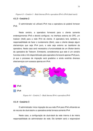 75



  Figura 4.3 – Cenário 1 – Rede Interna IPv4 e operadora IPv4 e IPv6 (dual-stack)

4.1.3 - Cenário 2

        O administrador só utilizará IPv4 mas a operadora só poderá fornecer
IPv6.


        Neste cenário, a operadora fornecerá para o cliente somente
endereçamentos IPv6 e deverá configurar, na interface externa do CPE, um
tradutor (4to6) para a rede IPv4 do cliente. A operadora terá, também, a
responsabilidade de fazer o tunelamento (6to4), caso o cliente deseje algum
site/serviços que seja IPv4 puro, e este seja externo ao backbone da
operadora. Neste caso será necessária a funcionalidade de um Broker dentro
da operadora de Telecom. Entretanto, consideramos que este é um cenário
futurista onde o link disponibilizado pela operadora fornecerá apenas IPv6 puro,
já que o processo de migração será gradativo e ainda existirão diversos
sites/serviços com acessos apenas em IPv4.




             Figura 4.4 – Cenário 2 – Rede Interna IPv4 e operadora IPv6


4.1.4 - Cenário 3

        O administrador inicia migração de sua rede IPv4 para IPv6 utilizando-se
do recurso de dual-stack e a operadora ainda fornece somente IPv4

        Neste caso, a configuração de dual-stack da rede interna é de inteira
responsabilidade do administrador de rede. Ele também será o responsável
 