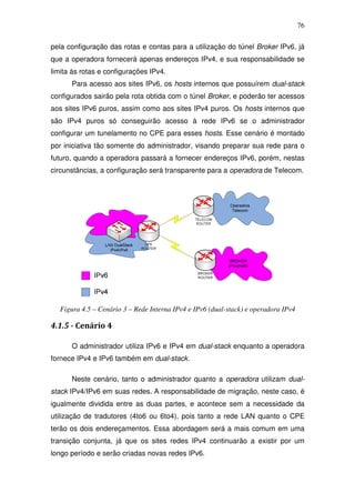 76

pela configuração das rotas e contas para a utilização do túnel Broker IPv6, já
que a operadora fornecerá apenas endereços IPv4, e sua responsabilidade se
limita às rotas e configurações IPv4.
      Para acesso aos sites IPv6, os hosts internos que possuírem dual-stack
configurados sairão pela rota obtida com o túnel Broker, e poderão ter acessos
aos sites IPv6 puros, assim como aos sites IPv4 puros. Os hosts internos que
são IPv4 puros só conseguirão acesso à rede IPv6 se o administrador
configurar um tunelamento no CPE para esses hosts. Esse cenário é montado
por iniciativa tão somente do administrador, visando preparar sua rede para o
futuro, quando a operadora passará a fornecer endereços IPv6, porém, nestas
circunstâncias, a configuração será transparente para a operadora de Telecom.




  Figura 4.5 – Cenário 3 – Rede Interna IPv4 e IPv6 (dual-stack) e operadora IPv4

4.1.5 - Cenário 4

      O administrador utiliza IPv6 e IPv4 em dual-stack enquanto a operadora
fornece IPv4 e IPv6 também em dual-stack.

      Neste cenário, tanto o administrador quanto a operadora utilizam dual-
stack IPv4/IPv6 em suas redes. A responsabilidade de migração, neste caso, é
igualmente dividida entre as duas partes, e acontece sem a necessidade da
utilização de tradutores (4to6 ou 6to4), pois tanto a rede LAN quanto o CPE
terão os dois endereçamentos. Essa abordagem será a mais comum em uma
transição conjunta, já que os sites redes IPv4 continuarão a existir por um
longo período e serão criadas novas redes IPv6.
 