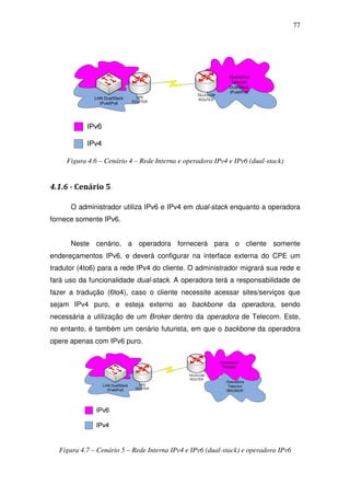 77




     Figura 4.6 – Cenário 4 – Rede Interna e operadora IPv4 e IPv6 (dual-stack)


4.1.6 - Cenário 5

      O administrador utiliza IPv6 e IPv4 em dual-stack enquanto a operadora
fornece somente IPv6.


      Neste cenário, a operadora fornecerá para o cliente somente
endereçamentos IPv6, e deverá configurar na interface externa do CPE um
tradutor (4to6) para a rede IPv4 do cliente. O administrador migrará sua rede e
fará uso da funcionalidade dual-stack. A operadora terá a responsabilidade de
fazer a tradução (6to4), caso o cliente necessite acessar sites/serviços que
sejam IPv4 puro, e esteja externo ao backbone da operadora, sendo
necessária a utilização de um Broker dentro da operadora de Telecom. Este,
no entanto, é também um cenário futurista, em que o backbone da operadora
opere apenas com IPv6 puro.




  Figura 4.7 – Cenário 5 – Rede Interna IPv4 e IPv6 (dual-stack) e operadora IPv6
 