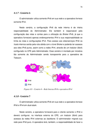 78


4.1.7 - Cenário 6

      O administrador utiliza somente IPv6 em sua rede e a operadora fornece
somente IPv4.

      Neste cenário, a configuração IPv6 da rede interna é de inteira
responsabilidade    do   Administrador.   Ele   também    é   responsável   pela
configuração das rotas e contas para a utilização do Broker IPv6, já que a
operadora fornecerá apenas endereçamentos IPv4 e sua responsabilidade se
limita às rotas e configurações IPv4. Para acesso aos sites/serviços IPv6 os
hosts internos sairão pela rota obtida com o túnel Broker e poderão ter acessos
aos sites IPv6 puros, assim como a redes IPv4, através de um tradutor (6to4)
configurado no CPE pelo Administrador. Esse cenário é montado por iniciativa
tão somente do Administrador sendo transparente para a operadora de
Telecom.




           Figura 4.8 – Cenário 6 – Rede Interna IPv6 e operadora IPv4


4.1.8 - Cenário 7

      O administrador utiliza somente IPv6 em sua rede e a operadora fornece
IPv6 e IPv4 em dual-stack.


      Neste cenário, a operadora fornecerá para o cliente somente o IPv6 e
deverá configurar, na interface externa do CPE, um tradutor (6to4) para
acessos às redes IPv4 externas ao backbone. O administrador migrará sua
rede para IPv6 puro. A operadora terá, também, a responsabilidade de fazer a
 