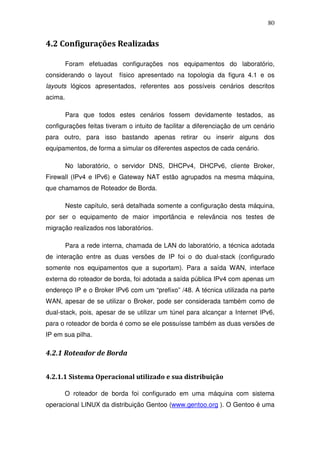 80


4.2 Configurações Realizadas

         Foram efetuadas configurações nos equipamentos do laboratório,
considerando o layout     físico apresentado na topologia da figura 4.1 e os
layouts lógicos apresentados, referentes aos possíveis cenários descritos
acima.

         Para que todos estes cenários fossem devidamente testados, as
configurações feitas tiveram o intuito de facilitar a diferenciação de um cenário
para outro, para isso bastando apenas retirar ou inserir alguns dos
equipamentos, de forma a simular os diferentes aspectos de cada cenário.

         No laboratório, o servidor DNS, DHCPv4, DHCPv6, cliente Broker,
Firewall (IPv4 e IPv6) e Gateway NAT estão agrupados na mesma máquina,
que chamamos de Roteador de Borda.

         Neste capítulo, será detalhada somente a configuração desta máquina,
por ser o equipamento de maior importância e relevância nos testes de
migração realizados nos laboratórios.

         Para a rede interna, chamada de LAN do laboratório, a técnica adotada
de interação entre as duas versões de IP foi o do dual-stack (configurado
somente nos equipamentos que a suportam). Para a saída WAN, interface
externa do roteador de borda, foi adotada a saída pública IPv4 com apenas um
endereço IP e o Broker IPv6 com um “prefixo” /48. A técnica utilizada na parte
WAN, apesar de se utilizar o Broker, pode ser considerada também como de
dual-stack, pois, apesar de se utilizar um túnel para alcançar a Internet IPv6,
para o roteador de borda é como se ele possuísse também as duas versões de
IP em sua pilha.

4.2.1 Roteador de Borda


4.2.1.1 Sistema Operacional utilizado e sua distribuição

      O roteador de borda foi configurado em uma máquina com sistema
operacional LINUX da distribuição Gentoo (www.gentoo.org ). O Gentoo é uma
 