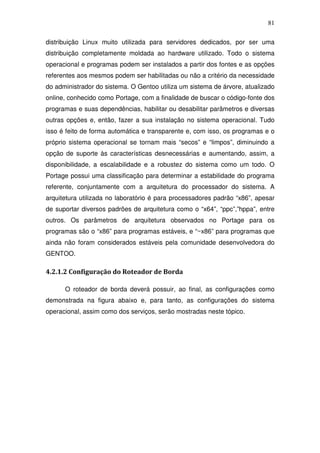 81

distribuição Linux muito utilizada para servidores dedicados, por ser uma
distribuição completamente moldada ao hardware utilizado. Todo o sistema
operacional e programas podem ser instalados a partir dos fontes e as opções
referentes aos mesmos podem ser habilitadas ou não a critério da necessidade
do administrador do sistema. O Gentoo utiliza um sistema de árvore, atualizado
online, conhecido como Portage, com a finalidade de buscar o código-fonte dos
programas e suas dependências, habilitar ou desabilitar parâmetros e diversas
outras opções e, então, fazer a sua instalação no sistema operacional. Tudo
isso é feito de forma automática e transparente e, com isso, os programas e o
próprio sistema operacional se tornam mais “secos” e “limpos”, diminuindo a
opção de suporte às características desnecessárias e aumentando, assim, a
disponibilidade, a escalabilidade e a robustez do sistema como um todo. O
Portage possui uma classificação para determinar a estabilidade do programa
referente, conjuntamente com a arquitetura do processador do sistema. A
arquitetura utilizada no laboratório é para processadores padrão “x86”, apesar
de suportar diversos padrões de arquitetura como o “x64”, “ppc”,”hppa”, entre
outros. Os parâmetros de arquitetura observados no Portage para os
programas são o “x86” para programas estáveis, e “~x86” para programas que
ainda não foram considerados estáveis pela comunidade desenvolvedora do
GENTOO.

4.2.1.2 Configuração do Roteador de Borda

      O roteador de borda deverá possuir, ao final, as configurações como
demonstrada na figura abaixo e, para tanto, as configurações do sistema
operacional, assim como dos serviços, serão mostradas neste tópico.
 
