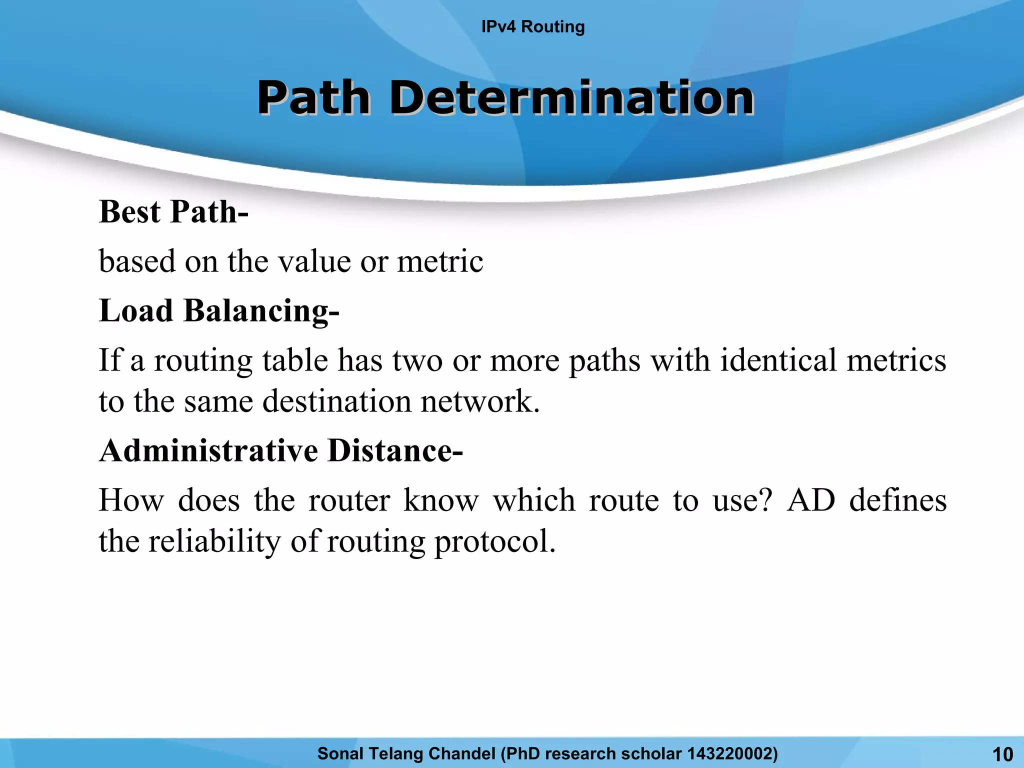Best Path-
based on the value or metric
Load Balancing-
If a routing table has two or more paths with identical metrics
to the same destination network.
Administrative Distance-
How does the router know which route to use? AD defines
the reliability of routing protocol.
Path DeterminationPath Determination
IPv4 Routing
Sonal Telang Chandel (PhD research scholar 143220002) 10
 