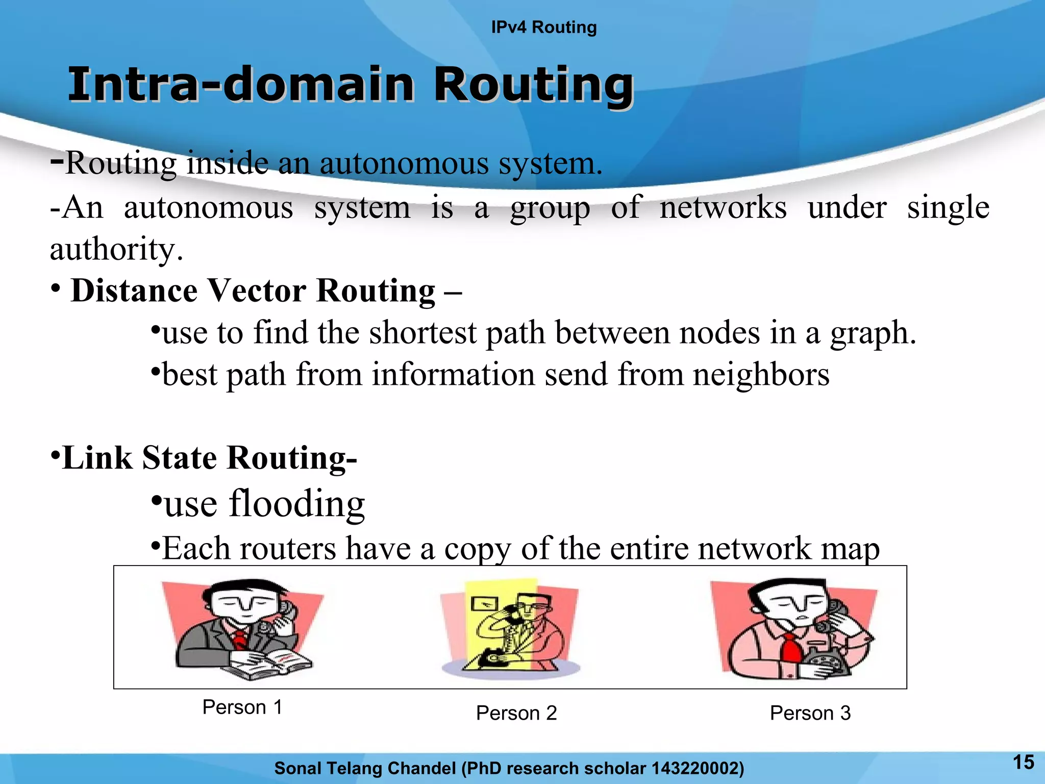 -Routing inside an autonomous system.
-An autonomous system is a group of networks under single
authority.
• Distance Vector Routing –
•use to find the shortest path between nodes in a graph.
•best path from information send from neighbors
•Link State Routing-
•use flooding
•Each routers have a copy of the entire network map
Intra-domain RoutingIntra-domain Routing
Person 1 Person 3Person 2
IPv4 Routing
15Sonal Telang Chandel (PhD research scholar 143220002)
 