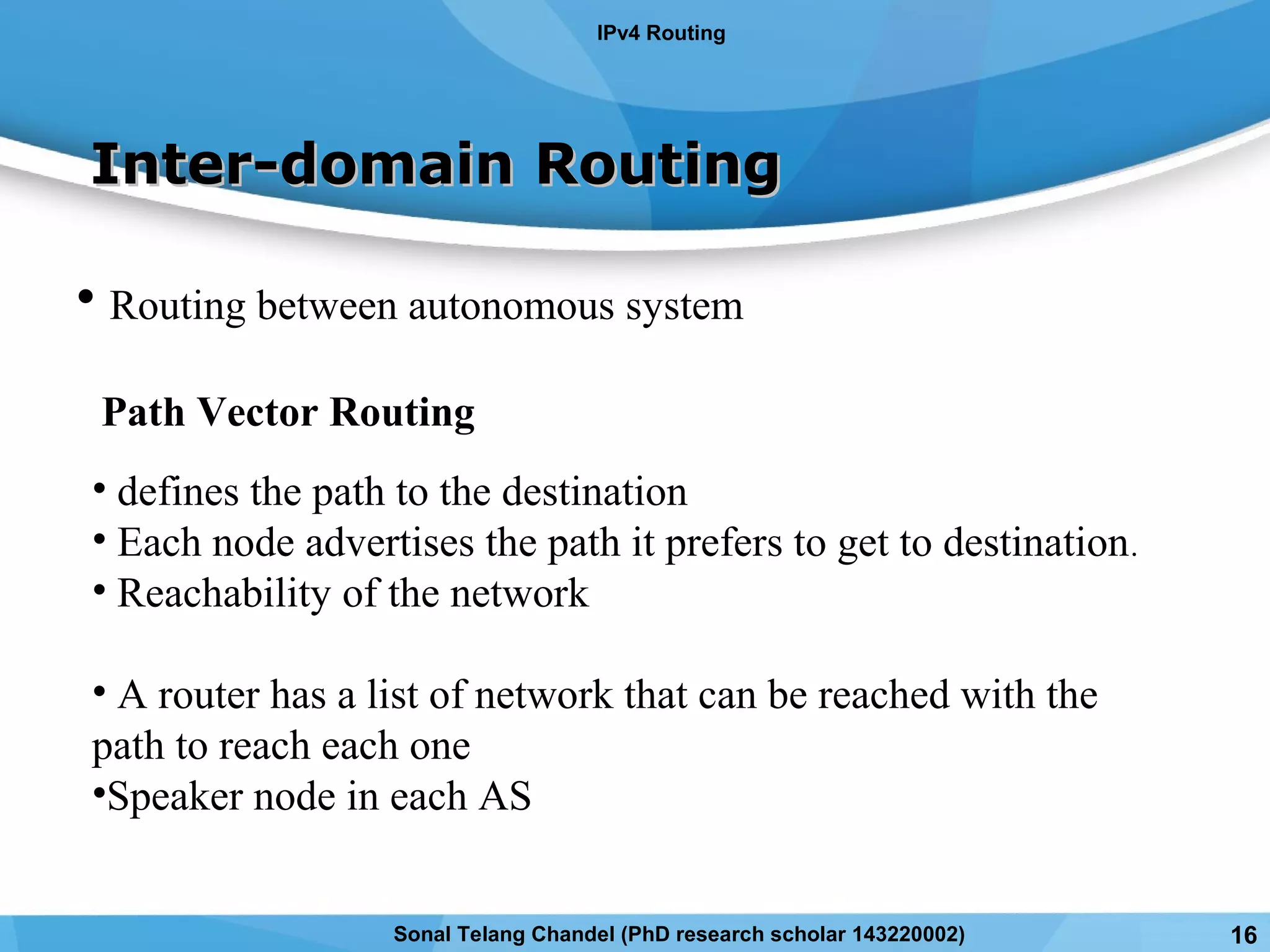 Inter-domain RoutingInter-domain Routing
• Routing between autonomous system
Path Vector Routing
• defines the path to the destination
• Each node advertises the path it prefers to get to destination.
• Reachability of the network
• A router has a list of network that can be reached with the
path to reach each one
•Speaker node in each AS
IPv4 Routing
Sonal Telang Chandel (PhD research scholar 143220002) 16
 