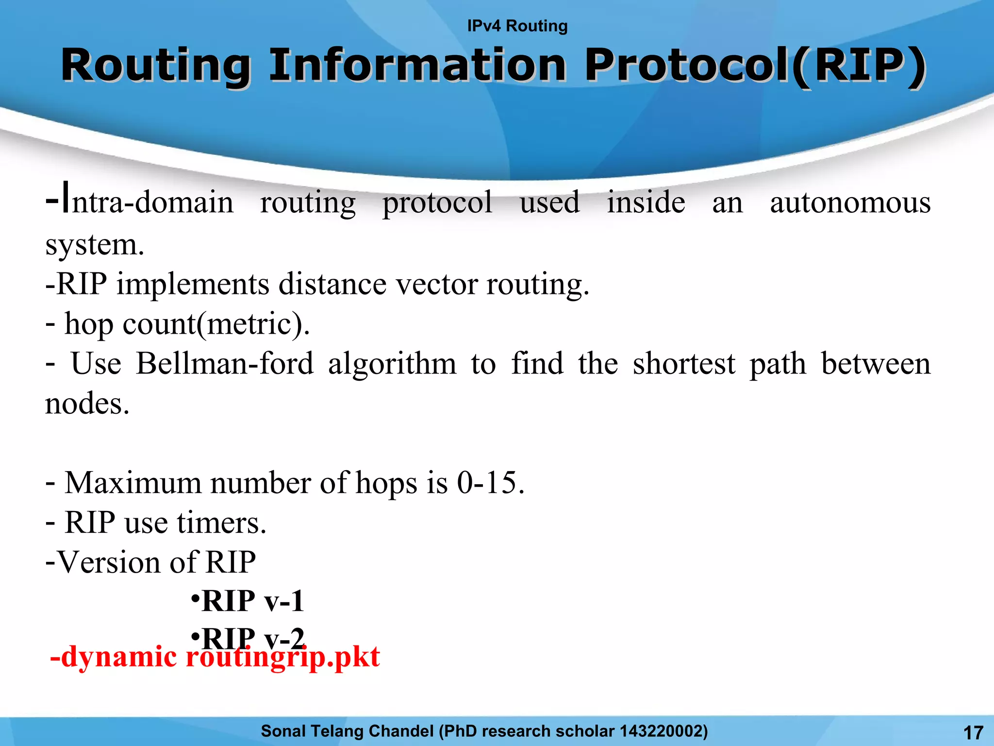 Routing Information Protocol(RIP)Routing Information Protocol(RIP)
-Intra-domain routing protocol used inside an autonomous
system.
-RIP implements distance vector routing.
- hop count(metric).
- Use Bellman-ford algorithm to find the shortest path between
nodes.
- Maximum number of hops is 0-15.
- RIP use timers.
-Version of RIP
•RIP v-1
•RIP v-2
IPv4 Routing
17Sonal Telang Chandel (PhD research scholar 143220002)
-dynamic routingrip.pkt
 