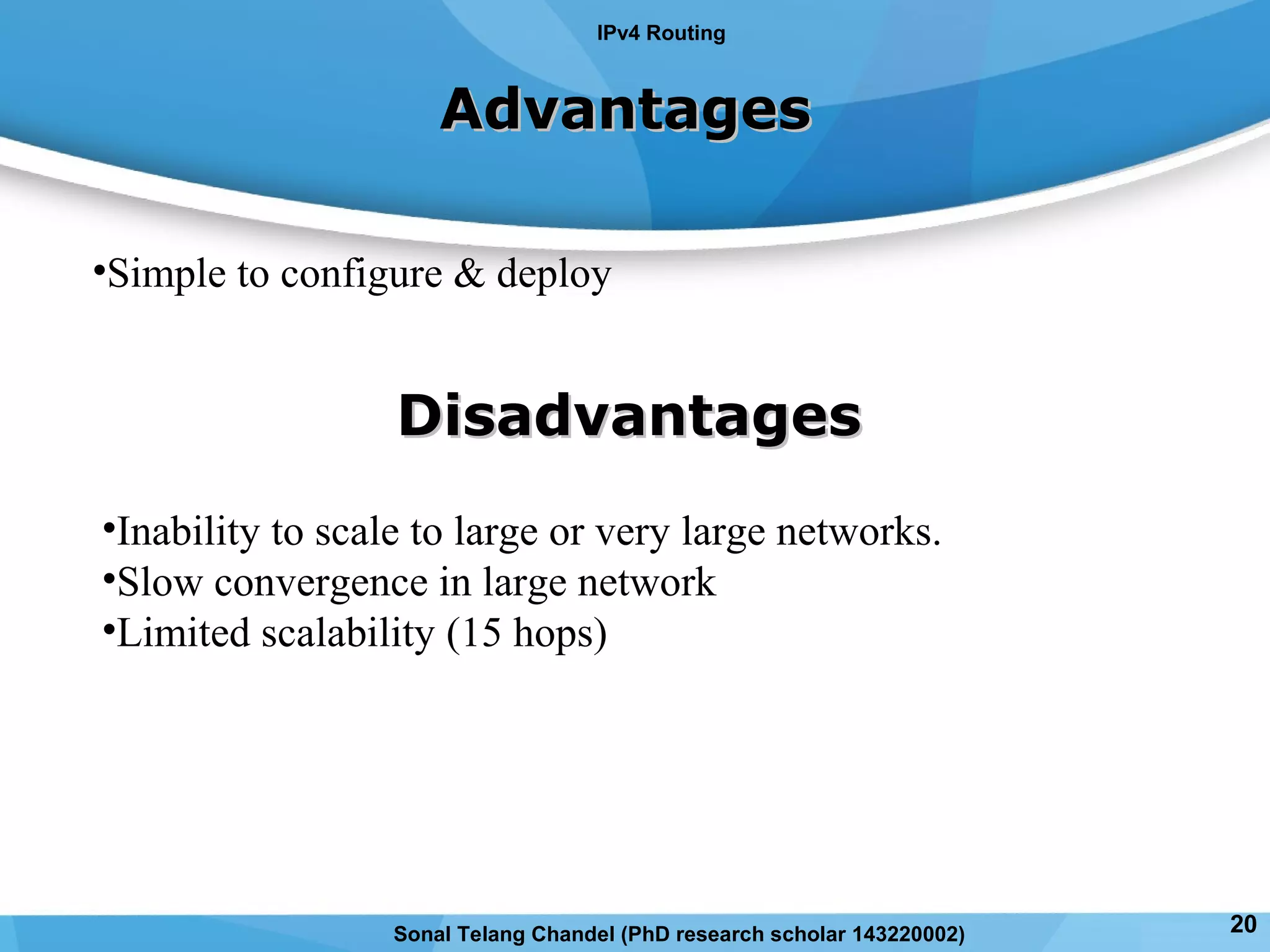 AdvantagesAdvantages
•Simple to configure & deploy
DisadvantagesDisadvantages
•Inability to scale to large or very large networks.
•Slow convergence in large network
•Limited scalability (15 hops)
IPv4 Routing
Sonal Telang Chandel (PhD research scholar 143220002) 20
 