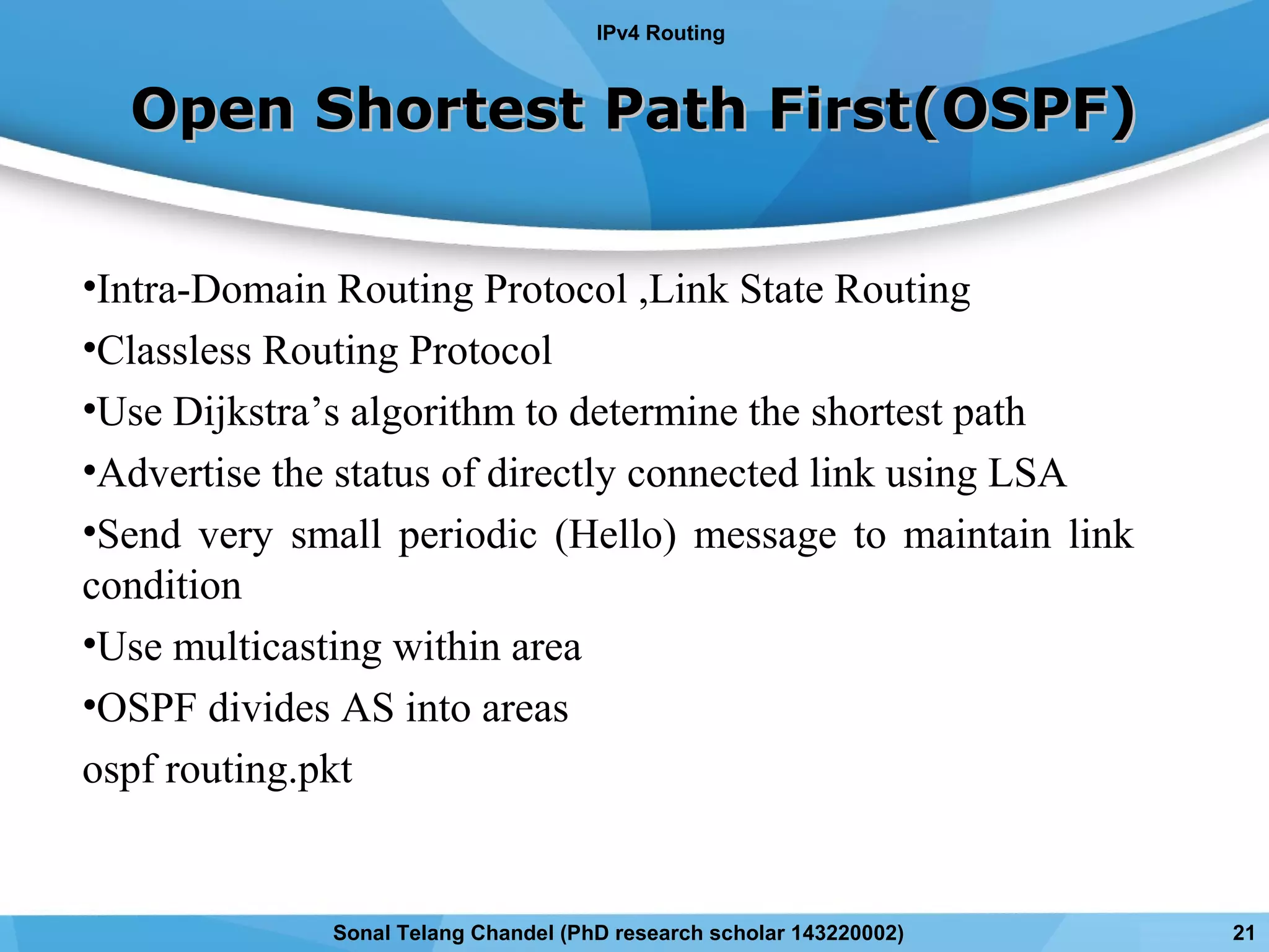 Open Shortest Path First(OSPF)Open Shortest Path First(OSPF)
•Intra-Domain Routing Protocol ,Link State Routing
•Classless Routing Protocol
•Use Dijkstra’s algorithm to determine the shortest path
•Advertise the status of directly connected link using LSA
•Send very small periodic (Hello) message to maintain link
condition
•Use multicasting within area
•OSPF divides AS into areas
ospf routing.pkt
IPv4 Routing
21Sonal Telang Chandel (PhD research scholar 143220002)
 
