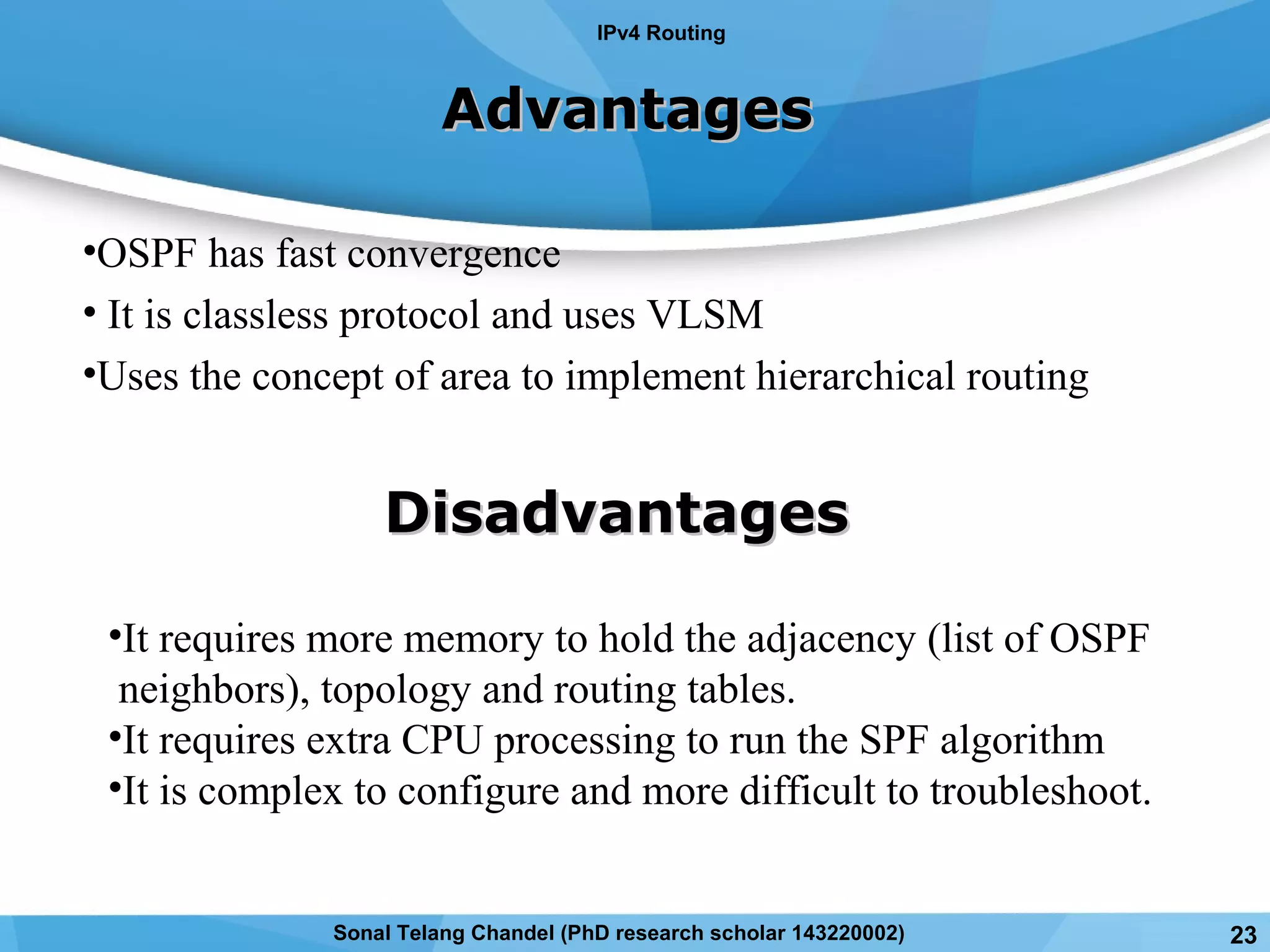 AdvantagesAdvantages
•OSPF has fast convergence
• It is classless protocol and uses VLSM
•Uses the concept of area to implement hierarchical routing
DisadvantagesDisadvantages
•It requires more memory to hold the adjacency (list of OSPF
neighbors), topology and routing tables.
•It requires extra CPU processing to run the SPF algorithm
•It is complex to configure and more difficult to troubleshoot.
IPv4 Routing
23Sonal Telang Chandel (PhD research scholar 143220002)
 