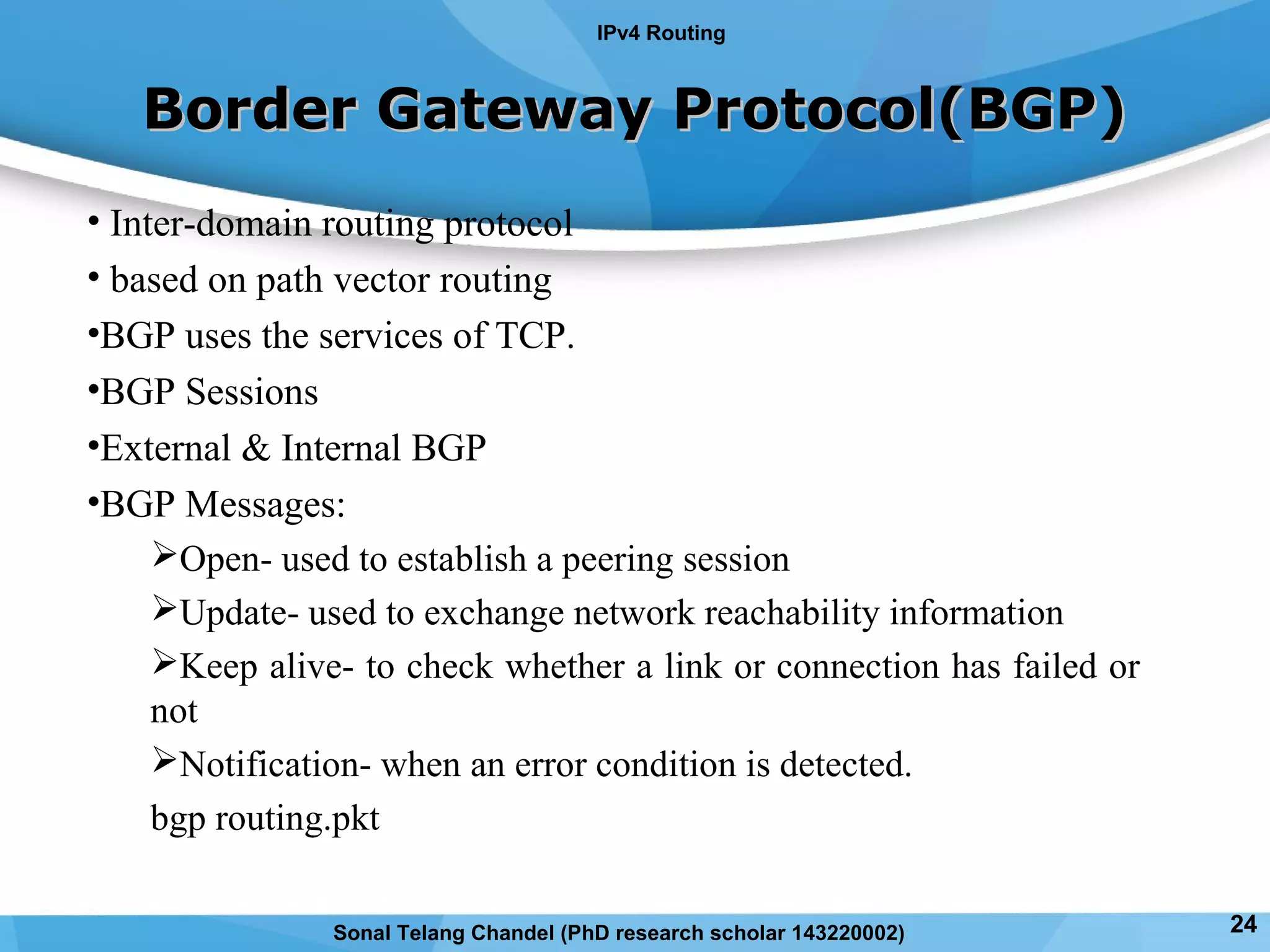 Border Gateway Protocol(BGP)Border Gateway Protocol(BGP)
• Inter-domain routing protocol
• based on path vector routing
•BGP uses the services of TCP.
•BGP Sessions
•External & Internal BGP
•BGP Messages:
Open- used to establish a peering session
Update- used to exchange network reachability information
Keep alive- to check whether a link or connection has failed or
not
Notification- when an error condition is detected.
bgp routing.pkt
IPv4 Routing
24Sonal Telang Chandel (PhD research scholar 143220002)
 