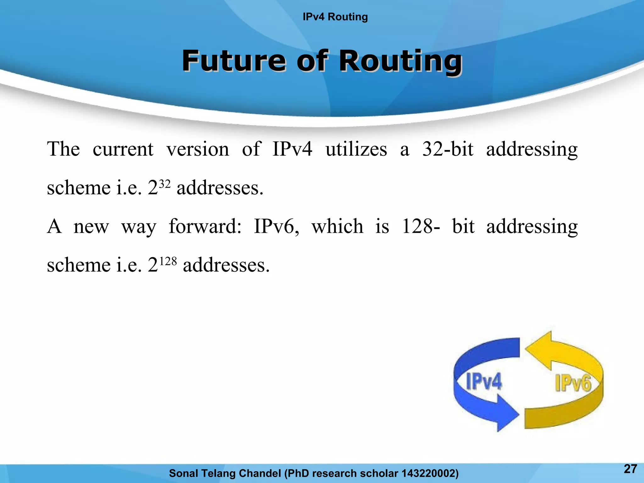 Future of RoutingFuture of Routing
The current version of IPv4 utilizes a 32-bit addressing
scheme i.e. 232
addresses.
A new way forward: IPv6, which is 128- bit addressing
scheme i.e. 2128
addresses.
IPv4 Routing
27Sonal Telang Chandel (PhD research scholar 143220002)
 