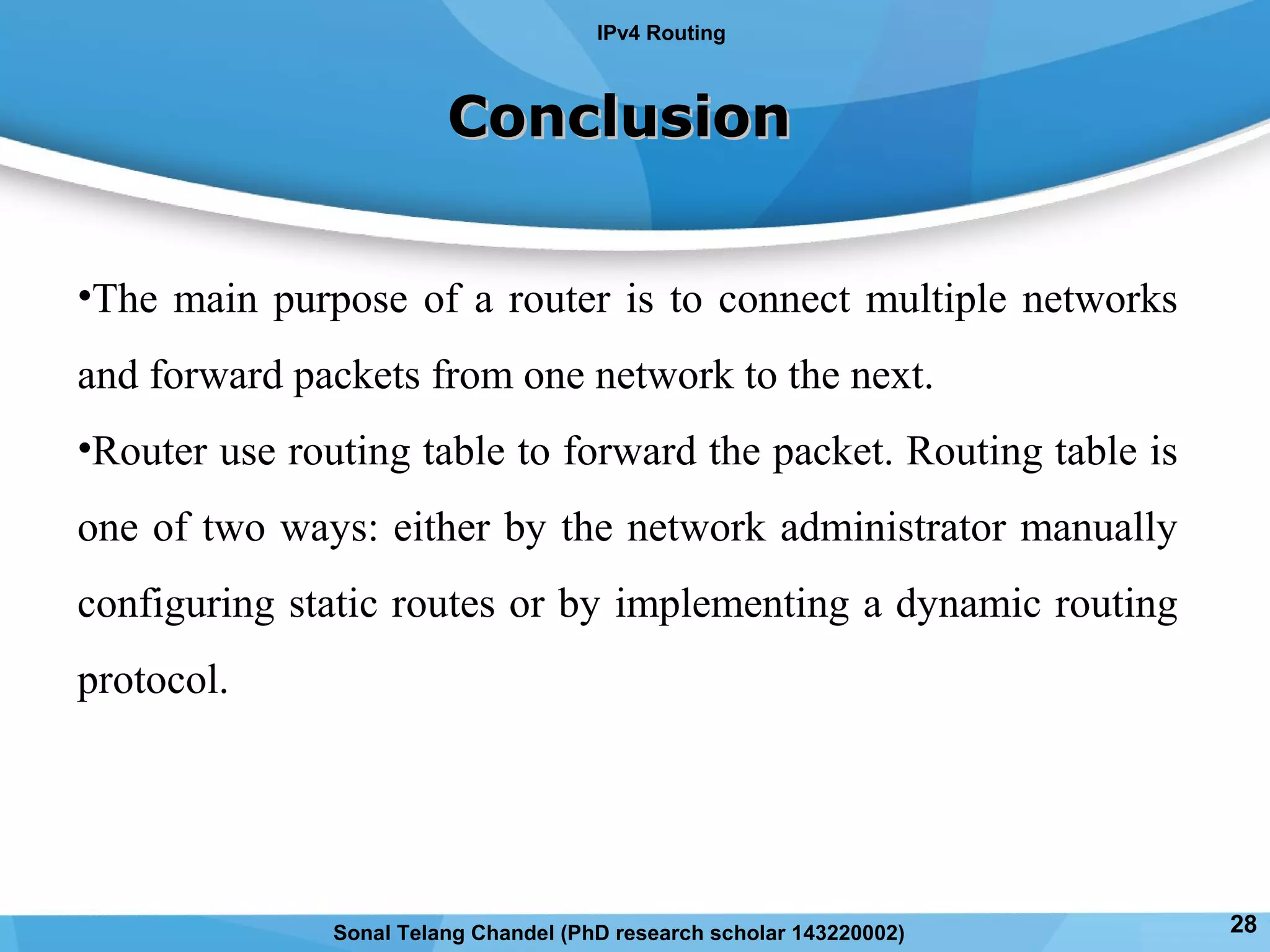 ConclusionConclusion
•The main purpose of a router is to connect multiple networks
and forward packets from one network to the next.
•Router use routing table to forward the packet. Routing table is
one of two ways: either by the network administrator manually
configuring static routes or by implementing a dynamic routing
protocol.
IPv4 Routing
28Sonal Telang Chandel (PhD research scholar 143220002)
 
