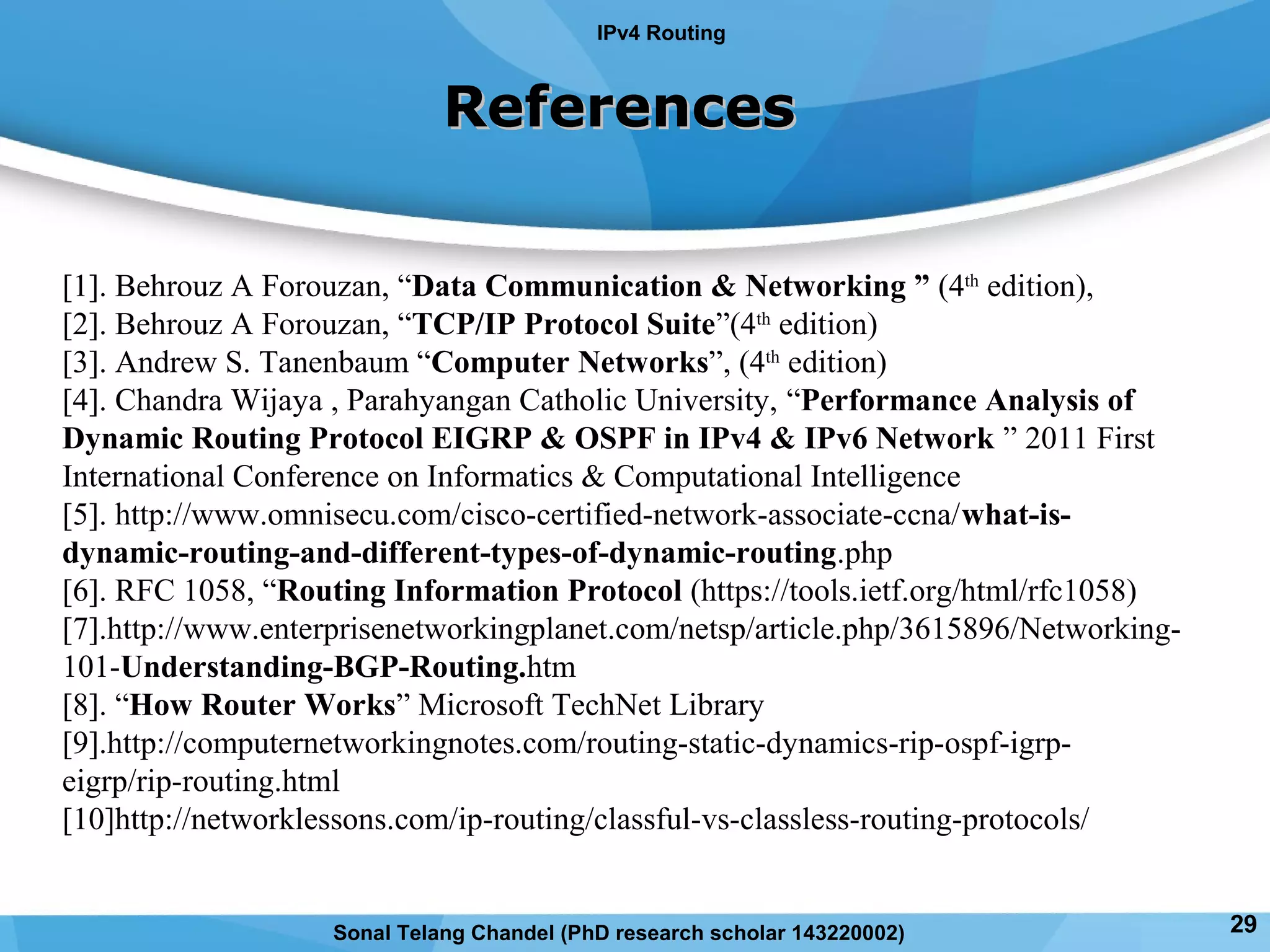 ReferencesReferences
IPv4 Routing
[1]. Behrouz A Forouzan, “Data Communication & Networking ” (4th
edition),
[2]. Behrouz A Forouzan, “TCP/IP Protocol Suite”(4th
edition)
[3]. Andrew S. Tanenbaum “Computer Networks”, (4th
edition)
[4]. Chandra Wijaya , Parahyangan Catholic University, “Performance Analysis of
Dynamic Routing Protocol EIGRP & OSPF in IPv4 & IPv6 Network ” 2011 First
International Conference on Informatics & Computational Intelligence
[5]. http://www.omnisecu.com/cisco-certified-network-associate-ccna/what-is-
dynamic-routing-and-different-types-of-dynamic-routing.php
[6]. RFC 1058, “Routing Information Protocol (https://tools.ietf.org/html/rfc1058)
[7].http://www.enterprisenetworkingplanet.com/netsp/article.php/3615896/Networking-
101-Understanding-BGP-Routing.htm
[8]. “How Router Works” Microsoft TechNet Library
[9].http://computernetworkingnotes.com/routing-static-dynamics-rip-ospf-igrp-
eigrp/rip-routing.html
[10]http://networklessons.com/ip-routing/classful-vs-classless-routing-protocols/
29Sonal Telang Chandel (PhD research scholar 143220002)
 