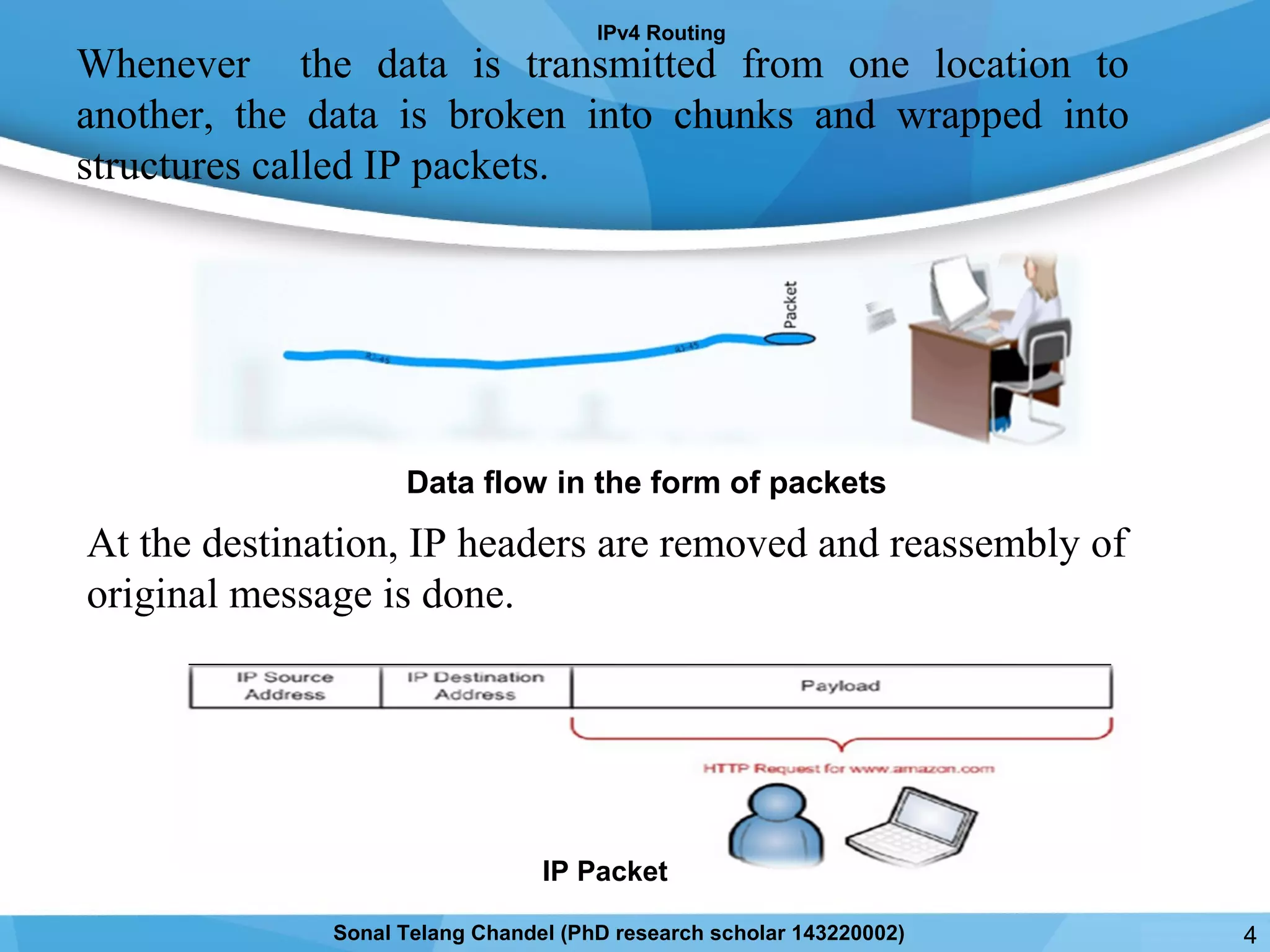 Whenever the data is transmitted from one location to
another, the data is broken into chunks and wrapped into
structures called IP packets.
At the destination, IP headers are removed and reassembly of
original message is done.
IPv4 Routing
IP Packet
Data flow in the form of packets
4Sonal Telang Chandel (PhD research scholar 143220002)
 