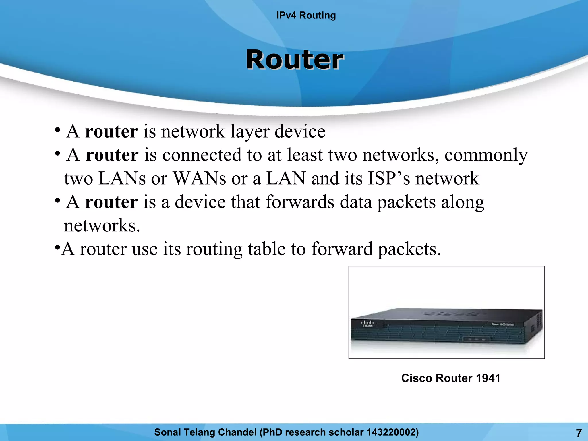 • A router is network layer device
• A router is connected to at least two networks, commonly
two LANs or WANs or a LAN and its ISP’s network
• A router is a device that forwards data packets along
networks.
•A router use its routing table to forward packets.
RouterRouter
IPv4 Routing
Cisco Router 1941
7Sonal Telang Chandel (PhD research scholar 143220002)
 