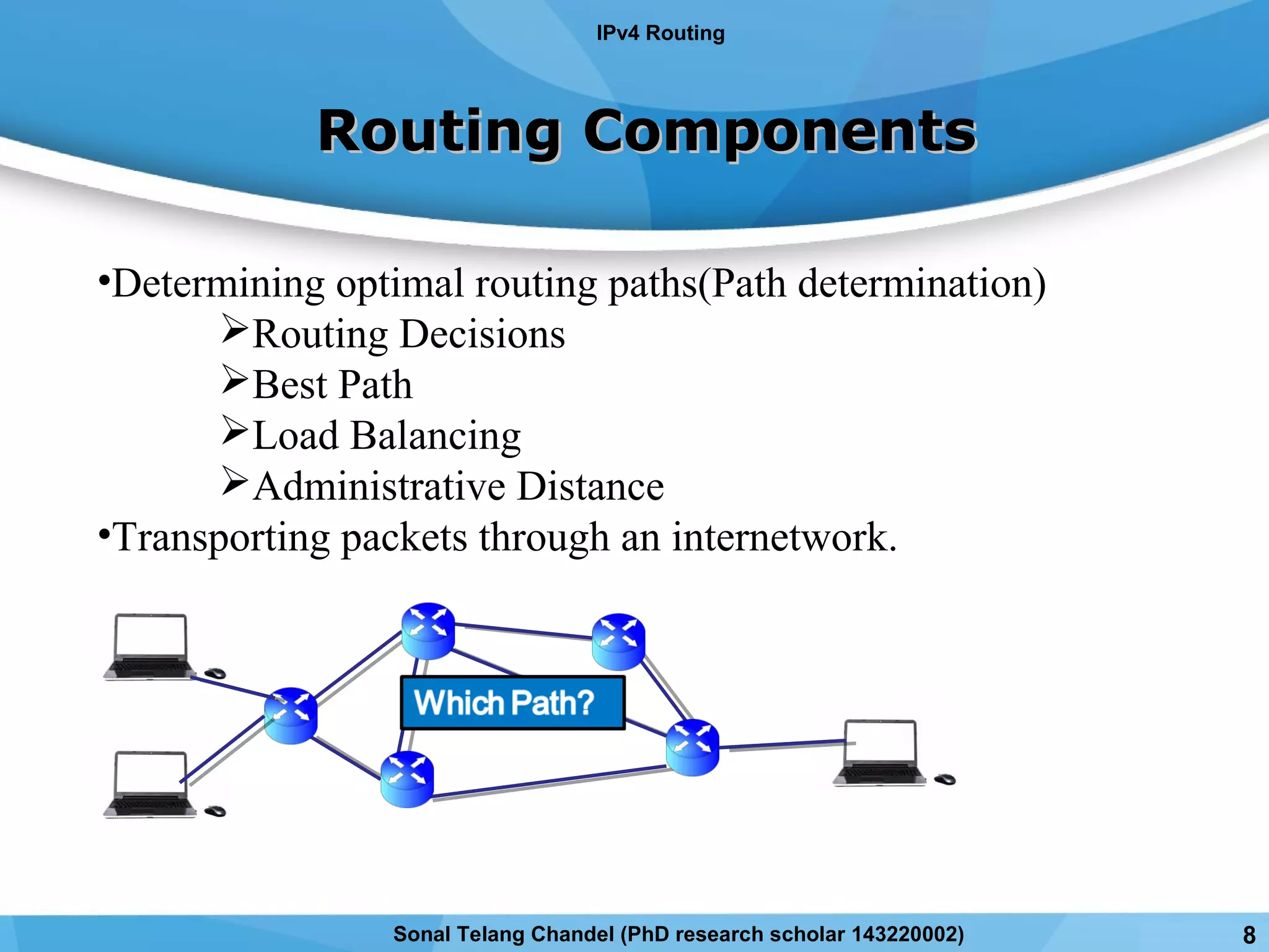 Routing ComponentsRouting Components
•Determining optimal routing paths(Path determination)
Routing Decisions
Best Path
Load Balancing
Administrative Distance
•Transporting packets through an internetwork.
IPv4 Routing
Sonal Telang Chandel (PhD research scholar 143220002) 8
 