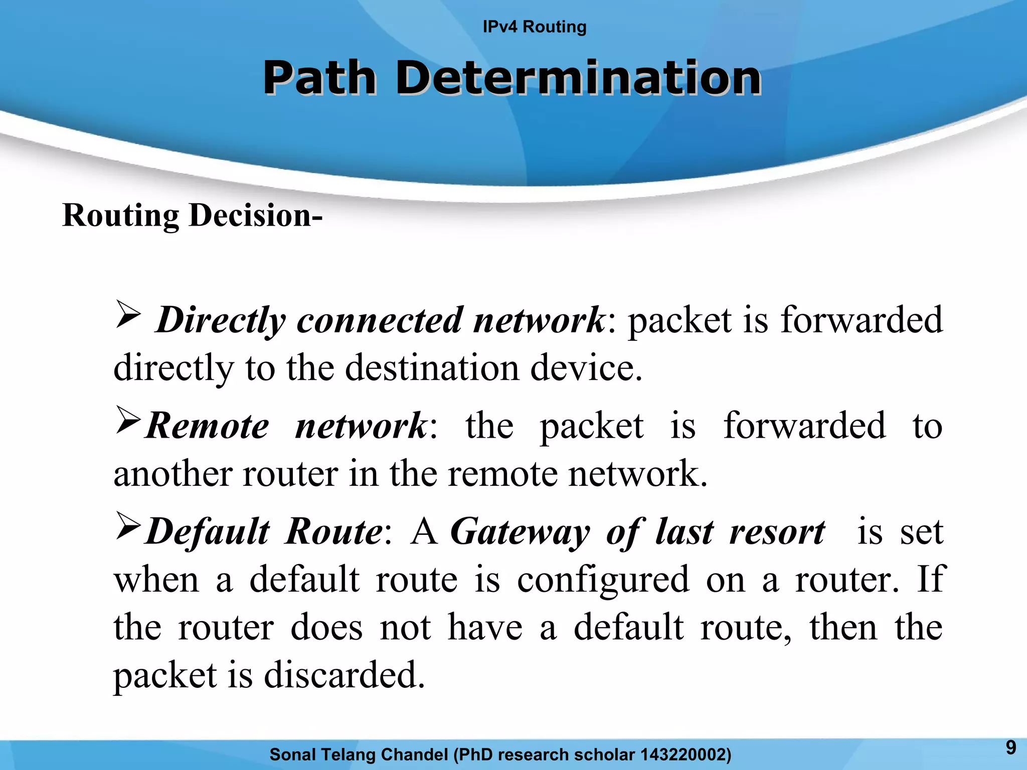 Routing Decision-
 Directly connected network: packet is forwarded
directly to the destination device.
Remote network: the packet is forwarded to
another router in the remote network.
Default Route: A Gateway of last resort is set
when a default route is configured on a router. If
the router does not have a default route, then the
packet is discarded.
Path DeterminationPath Determination
IPv4 Routing
9Sonal Telang Chandel (PhD research scholar 143220002)
 