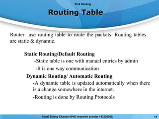 Routing TableRouting Table
Static Routing/Default Routing
-Static table is one with manual entries by admin
-It is one way communication
Dynamic Routing/ Automatic Routing
-A dynamic table is updated automatically when there
is a change somewhere in the internet.
-Routing is done by Routing Protocols
Router use routing table to route the packets. Routing tables
are static & dynamic.
IPv4 Routing
11Sonal Telang Chandel (PhD research scholar 143220002)
 