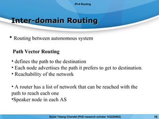 Inter-domain RoutingInter-domain Routing
• Routing between autonomous system
Path Vector Routing
• defines the path to the destination
• Each node advertises the path it prefers to get to destination.
• Reachability of the network
• A router has a list of network that can be reached with the
path to reach each one
•Speaker node in each AS
IPv4 Routing
Sonal Telang Chandel (PhD research scholar 143220002) 16
 