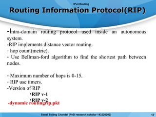 Routing Information Protocol(RIP)Routing Information Protocol(RIP)
-Intra-domain routing protocol used inside an autonomous
system.
-RIP implements distance vector routing.
- hop count(metric).
- Use Bellman-ford algorithm to find the shortest path between
nodes.
- Maximum number of hops is 0-15.
- RIP use timers.
-Version of RIP
•RIP v-1
•RIP v-2
IPv4 Routing
17Sonal Telang Chandel (PhD research scholar 143220002)
-dynamic routingrip.pkt
 
