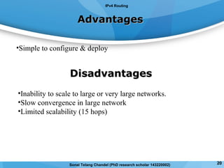 AdvantagesAdvantages
•Simple to configure & deploy
DisadvantagesDisadvantages
•Inability to scale to large or very large networks.
•Slow convergence in large network
•Limited scalability (15 hops)
IPv4 Routing
Sonal Telang Chandel (PhD research scholar 143220002) 20
 