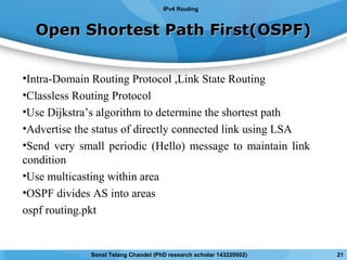Open Shortest Path First(OSPF)Open Shortest Path First(OSPF)
•Intra-Domain Routing Protocol ,Link State Routing
•Classless Routing Protocol
•Use Dijkstra’s algorithm to determine the shortest path
•Advertise the status of directly connected link using LSA
•Send very small periodic (Hello) message to maintain link
condition
•Use multicasting within area
•OSPF divides AS into areas
ospf routing.pkt
IPv4 Routing
21Sonal Telang Chandel (PhD research scholar 143220002)
 