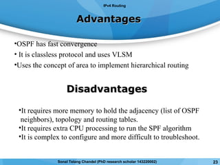 AdvantagesAdvantages
•OSPF has fast convergence
• It is classless protocol and uses VLSM
•Uses the concept of area to implement hierarchical routing
DisadvantagesDisadvantages
•It requires more memory to hold the adjacency (list of OSPF
neighbors), topology and routing tables.
•It requires extra CPU processing to run the SPF algorithm
•It is complex to configure and more difficult to troubleshoot.
IPv4 Routing
23Sonal Telang Chandel (PhD research scholar 143220002)
 
