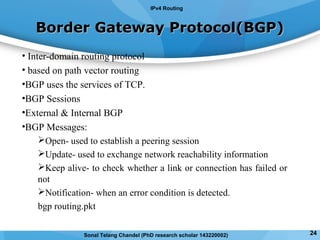Border Gateway Protocol(BGP)Border Gateway Protocol(BGP)
• Inter-domain routing protocol
• based on path vector routing
•BGP uses the services of TCP.
•BGP Sessions
•External & Internal BGP
•BGP Messages:
Open- used to establish a peering session
Update- used to exchange network reachability information
Keep alive- to check whether a link or connection has failed or
not
Notification- when an error condition is detected.
bgp routing.pkt
IPv4 Routing
24Sonal Telang Chandel (PhD research scholar 143220002)
 