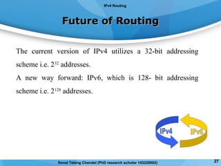 Future of RoutingFuture of Routing
The current version of IPv4 utilizes a 32-bit addressing
scheme i.e. 232
addresses.
A new way forward: IPv6, which is 128- bit addressing
scheme i.e. 2128
addresses.
IPv4 Routing
27Sonal Telang Chandel (PhD research scholar 143220002)
 