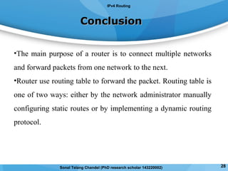 ConclusionConclusion
•The main purpose of a router is to connect multiple networks
and forward packets from one network to the next.
•Router use routing table to forward the packet. Routing table is
one of two ways: either by the network administrator manually
configuring static routes or by implementing a dynamic routing
protocol.
IPv4 Routing
28Sonal Telang Chandel (PhD research scholar 143220002)
 