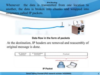 Whenever the data is transmitted from one location to
another, the data is broken into chunks and wrapped into
structures called IP packets.
At the destination, IP headers are removed and reassembly of
original message is done.
IPv4 Routing
IP Packet
Data flow in the form of packets
4Sonal Telang Chandel (PhD research scholar 143220002)
 