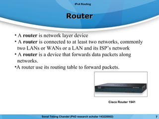 • A router is network layer device
• A router is connected to at least two networks, commonly
two LANs or WANs or a LAN and its ISP’s network
• A router is a device that forwards data packets along
networks.
•A router use its routing table to forward packets.
RouterRouter
IPv4 Routing
Cisco Router 1941
7Sonal Telang Chandel (PhD research scholar 143220002)
 