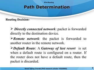 Routing Decision-
 Directly connected network: packet is forwarded
directly to the destination device.
Remote network: the packet is forwarded to
another router in the remote network.
Default Route: A Gateway of last resort is set
when a default route is configured on a router. If
the router does not have a default route, then the
packet is discarded.
Path DeterminationPath Determination
IPv4 Routing
9Sonal Telang Chandel (PhD research scholar 143220002)
 