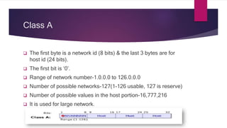 Class A
 The first byte is a network id (8 bits) & the last 3 bytes are for
host id (24 bits).
 The first bit is ‘0’.
 Range of network number-1.0.0.0 to 126.0.0.0
 Number of possible networks-127(1-126 usable, 127 is reserve)
 Number of possible values in the host portion-16,777,216
 It is used for large network.
 