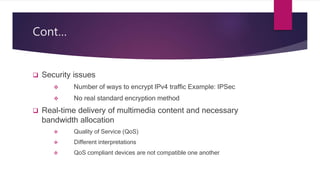 Cont…
 Security issues
 Number of ways to encrypt IPv4 traffic Example: IPSec
 No real standard encryption method
 Real-time delivery of multimedia content and necessary
bandwidth allocation
 Quality of Service (QoS)
 Different interpretations
 QoS compliant devices are not compatible one another
 