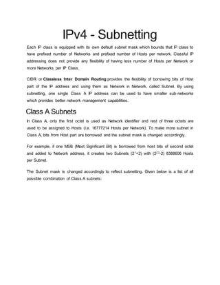 IPv4 - Subnetting
Each IP class is equipped with its own default subnet mask which bounds that IP class to
have prefixed number of Networks and prefixed number of Hosts per network. Classful IP
addressing does not provide any flexibility of having less number of Hosts per Network or
more Networks per IP Class.
CIDR or Classless Inter Domain Routing provides the flexibility of borrowing bits of Host
part of the IP address and using them as Network in Network, called Subnet. By using
subnetting, one single Class A IP address can be used to have smaller sub-networks
which provides better network management capabilities.
Class A Subnets
In Class A, only the first octet is used as Network identifier and rest of three octets are
used to be assigned to Hosts (i.e. 16777214 Hosts per Network). To make more subnet in
Class A, bits from Host part are borrowed and the subnet mask is changed accordingly.
For example, if one MSB (Most Significant Bit) is borrowed from host bits of second octet
and added to Network address, it creates two Subnets (21
=2) with (223
-2) 8388606 Hosts
per Subnet.
The Subnet mask is changed accordingly to reflect subnetting. Given below is a list of all
possible combination of Class A subnets:
 